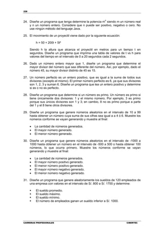 228
CARRERAS PROFESIONALES CIBERTEC
24. Diseñe un programa que tenga determine la potencia m
n
siendo m un número real
y n un número entero. Considere que n puede ser positivo, negativo o cero. No
use ningún método del lenguaje Java.
25. El movimiento de un proyectil viene dado por la siguiente ecuación:
h = 50 + 200t + 5t²
Siendo h la altura que alcanza el proyectil en metros para un tiempo t en
segundos. Diseñe un programa que imprima una tabla de valores de t vs h para
valores del tiempo en el intervalo de 0 a 20 segundos cada 2 segundos.
26. Dado un número entero mayor que 1, diseñe un programa que determine el
mayor divisor del número que sea diferente del número. Así, por ejemplo, dado el
número 45, su mayor divisor distinto de 45 es 15.
27. Un número perfecto es un entero positivo, que es igual a la suma de todos sus
divisores (excepto el mismo). El primer número perfecto es 6, ya que sus divisores
son 1, 2, 3 y suman 6. Diseñe un programa que lea un entero positivo y determine
si es o no es perfecto.
28. Diseñe un programa que determine si un número es primo. Un número es primo si
tiene únicamente dos divisores: 1 y el mismo número. Por ejemplo, 3 es primo
porque sus únicos divisores son 1 y 3; en cambio, 8 no es primo porque a parte
del 1 y el 8 tiene otros divisores.
29. Diseñe un programa que genere números aleatorios en el intervalo de 10 a 99
hasta obtener un número cuya suma de sus cifras sea igual a a 4 ó 6. Muestre los
números conforme se vayan generando y muestre al final:
• La cantidad de números generados.
• El mayor número generado.
• El menor número generado.
30. Diseñe un programa que genere números aleatorios en el intervalo de -1000 a
1000 hasta obtener un número en el intervalo de -500 a 500 o hasta obtener 100
números, lo que ocurra primero. Muestre los números conforme se vayan
generando y muestre al final:
• La cantidad de números generados.
• El mayor número positivo generado.
• El menor número positivo generado.
• El mayor número negativo generado.
• El menor número negativo generado.
31. Diseñe un programa que genere aleatoriamente los sueldos de 120 empleados de
una empresa con valores en el intervalo de S/. 800 a S/. 1700 y determine:
El sueldo promedio.
El sueldo máximo.
El sueldo mínimo.
El número de empleados ganan un sueldo inferior a S/. 1000.
 