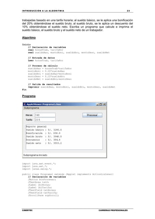 INTRODUCCIÓN A LA ALGORITMIA 23
CIBERTEC CARRERAS PROFESIONALES
trabajadas basado en una tarifa horaria; al sueldo básico, se le aplica una bonificación
del 20% obteniéndose el sueldo bruto; al sueldo bruto, se le aplica un descuento del
10% obteniéndose el sueldo neto. Escriba un programa que calcule e imprima el
sueldo básico, el sueldo bruto y el sueldo neto de un trabajador.
Algoritmo
Inicio
// Declaración de variables
real horasTrab, tarifaHor
real sueldoBas, montoBoni, sueldoBru, montoDesc, sueldoNet
// Entrada de datos
Leer horasTrab, tarifaHor
// Proceso de cálculo
sueldoBas = horasTrab*tarifaHor
montoBoni = 0.20*sueldoBas
sueldoBru = sueldoBas+montoBoni
montoDesc = 0.10*sueldoBru
sueldoNet = sueldoBru-montoDesc
// Salida de resultados
Imprimir sueldoBas, montoBoni, sueldoBru, montoDesc, sueldoNet
Fin
Programa
import java.awt.event.*;
import java.awt.*;
import javax.swing.*;
public class Programa1 extends JApplet implements ActionListener{
// Declaración de variables
JButton btnProcesar;
JTextArea txtS;
JLabel lblHoras;
JLabel lblTarifa;
JTextField txtHoras;
JTextField txtTarifa;
JScrollPane scpScroll;
 