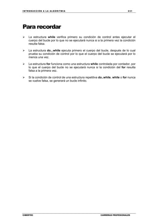 INTRODUCCIÓN A LA ALGORITMIA 231
CIBERTEC CARRERAS PROFESIONALES
Para recordar
La estructura while verifica primero su condición de control antes ejecutar el
cuerpo del bucle por lo que no se ejecutará nunca si a la primera vez la condición
resulta falsa.
La estructura do...while ejecuta primero el cuerpo del bucle, después de lo cual
prueba su condición de control por lo que el cuerpo del bucle se ejecutará por lo
menos una vez.
La estructura for funciona como una estructura while controlada por contador, por
lo que el cuerpo del bucle no se ejecutará nunca si la condición del for resulta
falsa a la primera vez.
Si la condición de control de una estructura repetitiva do..while, while o for nunca
se vuelve falsa, se generará un bucle infinito.
 