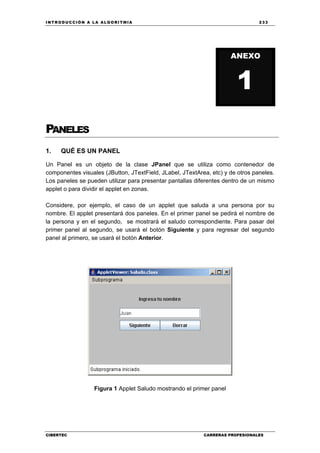 INTRODUCCIÓN A LA ALGORITMIA 233
CIBERTEC CARRERAS PROFESIONALES
PANELES
1. QUÉ ES UN PANEL
Un Panel es un objeto de la clase JPanel que se utiliza como contenedor de
componentes visuales (JButton, JTextField, JLabel, JTextArea, etc) y de otros paneles.
Los paneles se pueden utilizar para presentar pantallas diferentes dentro de un mismo
applet o para dividir el applet en zonas.
Considere, por ejemplo, el caso de un applet que saluda a una persona por su
nombre. El applet presentará dos paneles. En el primer panel se pedirá el nombre de
la persona y en el segundo, se mostrará el saludo correspondiente. Para pasar del
primer panel al segundo, se usará el botón Siguiente y para regresar del segundo
panel al primero, se usará el botón Anterior.
Figura 1 Applet Saludo mostrando el primer panel
ANEXO
1
 