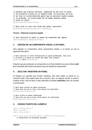 INTRODUCCIÓN A LA ALGORITMIA 235
CIBERTEC CARRERAS PROFESIONALES
// paneles que simulan ventanas, asegúrese de que sólo un panel
// se encuentre visible en un momento dado. Al principio se fija
// en true la visibilidad del panel que se mostrará cuando cargue
// el programa. La visibilidad de los demás paneles deben
// estar en false.
pnlEntrada.setVisible(true);
// Esto fija el color del fondo del panel (opcional).
pnlEntrada.setBackground(Color.lightGray);
Tercero : Adicionar el panel al applet
// Esto adiciona el panel al panel de contenido del applet
getContentPane().add(pnlEntrada);
3. ADICIÓN DE UN COMPONENTE VISUAL A UN PANEL
Para agregar un componente visual, previamente creado, a un panel, se usa la
siguiente instrucción:
// Esto adiciona el botón btnSiguiente al panel pnlEntrada. Para esto
// el botón y el panel ya tienen que haber sido creados.
pnlEntrada.add(btnSiguiente);
Observe que para adicionar un componente a un Panel también se usa el método add,
pero precedido del nombre del panel al que se añadirá el componente.
4. OCULTAR / MOSTRAR UN PANEL
Al trabajar con paneles que simulan ventanas, sólo será visible un panel en un
momento dado. Para poder pasar de un panel a otro, se requiere ocultar un panel y
mostrar el otro. Esto se lleva a cabo utilizando el método setVisible como se muestra
a continuación.
// Esto hace visible el panel pnlSalida
// Para esto se usa el valor true dentro de setVisible
pnlSalida.setVisible(true);
// Esto oculta el panel pnlEntrada
// Para esto se usa el valor false dentro de setVisible
pnlEntrada.setVisible(false);
5. CODIGO FUENTE DEL EJEMPLO
import java.awt.event.*;
import java.awt.*;
import javax.swing.*;
public class Saludo extends JApplet implements ActionListener{
// Declaración de variables globales
 