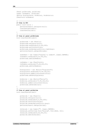 236
CARRERAS PROFESIONALES CIBERTEC
JPanel pnlEntrada, pnlSalida;
JLabel lblNombre, lblSaludo;
JButton btnSiguiente, btnBorrar, btnAnterior;
JTextField txtNombre;
// -----------------------------------------------------------------------
// Crea la GUI
public void init() {
getContentPane().setLayout(null);
crearPanelEntrada();
crearPanelSalida();
}
// -----------------------------------------------------------------------
// Crea el panel pnlEntrada
void crearPanelEntrada(){
pnlEntrada = new JPanel();
pnlEntrada.setLayout(null);
pnlEntrada.setBounds(0,0,350,200);
pnlEntrada.setVisible(true);
pnlEntrada.setBackground(Color.lightGray);
getContentPane().add(pnlEntrada);
lblNombre = new JLabel("Ingresa tu nombre", JLabel.CENTER);
lblNombre.setBounds(0,25,350,25);
pnlEntrada.add(lblNombre);
txtNombre = new JTextField();
txtNombre.setBounds(75,60,200,25);
pnlEntrada.add(txtNombre);
btnSiguiente = new JButton("Siguiente");
btnSiguiente.setBounds(75,90,100,25);
btnSiguiente.addActionListener(this);
pnlEntrada.add(btnSiguiente);
btnBorrar = new JButton("Borrar");
btnBorrar.setBounds(175,90,100,25);
btnBorrar.addActionListener(this);
pnlEntrada.add(btnBorrar);
}
// -----------------------------------------------------------------------
// Crea el panel pnlSalida
void crearPanelSalida(){
pnlSalida = new JPanel();
pnlSalida.setLayout(null);
pnlSalida.setBounds(0,0,350,200);
pnlSalida.setVisible(false);
pnlSalida.setBackground(Color.gray);
getContentPane().add(pnlSalida);
lblSaludo = new JLabel("", JLabel.CENTER);
lblSaludo.setFont(new Font("dialog", Font.BOLD, 16));
lblSaludo.setBounds(0,50,350,25);
pnlSalida.add(lblSaludo);
 