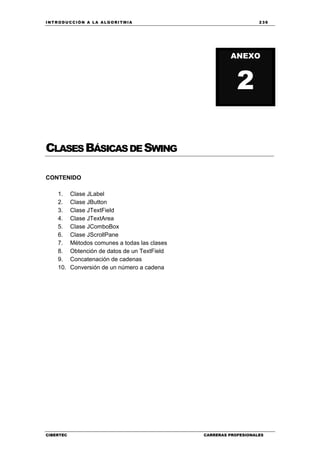 INTRODUCCIÓN A LA ALGORITMIA 239
CIBERTEC CARRERAS PROFESIONALES
CLASESBÁSICASDESWING
CONTENIDO
1. Clase JLabel
2. Clase JButton
3. Clase JTextField
4. Clase JTextArea
5. Clase JComboBox
6. Clase JScrollPane
7. Métodos comunes a todas las clases
8. Obtención de datos de un TextField
9. Concatenación de cadenas
10. Conversión de un número a cadena
ANEXO
2
 