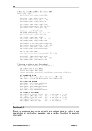 24
CARRERAS PROFESIONALES CIBERTEC
// Crea la interfaz gráfica de usuario GUI
public void init() {
getContentPane().setLayout(null);
lblHoras = new JLabel("Horas");
lblHoras.setBounds(15, 15, 42, 23);
getContentPane().add(lblHoras);
lblTarifa = new JLabel("Tarifa");
lblTarifa.setBounds(15, 39, 42, 23);
getContentPane().add(lblTarifa);
txtHoras = new JTextField();
txtHoras.setBounds(61, 15, 107, 23);
getContentPane().add(txtHoras);
txtTarifa = new JTextField();
txtTarifa.setBounds(61, 39, 107, 23);
getContentPane().add(txtTarifa);
btnProcesar = new JButton("Procesar");
btnProcesar.setBounds(305, 15, 101, 23);
btnProcesar.addActionListener(this);
getContentPane().add(btnProcesar);
txtS = new JTextArea();
txtS.setFont(new Font("monospaced", 0, 12));
scpScroll = new JScrollPane(txtS);
scpScroll.setBounds(15, 75, 394, 130);
getContentPane().add(scpScroll);
}
// Procesa eventos de tipo ActionEvent
public void actionPerformed( ActionEvent e ){
// Declaración de variables
double horasTrab, tarifaHor;
double sueldoBas, montoBoni, sueldoBru, montoDesc, sueldoNet;
// Entrada de datos
horasTrab = Double.parseDouble(txtHoras.getText());
tarifaHor = Double.parseDouble(txtTarifa.getText());
// Cálculo de montos
sueldoBas = horasTrab*tarifaHor;
montoBoni = 0.20*sueldoBas;
sueldoBru = sueldoBas+montoBoni;
montoDesc = 0.10*sueldoBru;
sueldoNet = sueldoBru-montoDesc;
// Salida de resultados
txtS.setText("Sueldo básico : S/. " + sueldoBas + "n");
txtS.append ("Bonificación : S/. " + montoBoni + "n");
txtS.append ("Sueldo bruto : S/. " + sueldoBru + "n");
txtS.append ("Descuentos : S/. " + montoDesc + "n");
txtS.append ("Sueldo neto : S/. " + sueldoNet);
}
}
Problema 2.2
Diseñe un programa que permita convertir una cantidad dada en metros a sus
equivalentes en centímetros, pulgadas, pies y yardas. Considere la siguiente
información:
 