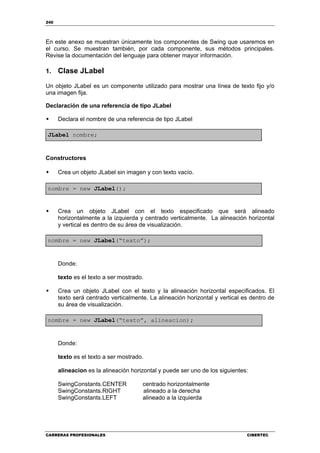 240
CARRERAS PROFESIONALES CIBERTEC
En este anexo se muestran únicamente los componentes de Swing que usaremos en
el curso. Se muestran también, por cada componente, sus métodos principales.
Revise la documentación del lenguaje para obtener mayor información.
1. Clase JLabel
Un objeto JLabel es un componente utilizado para mostrar una línea de texto fijo y/o
una imagen fija.
Declaración de una referencia de tipo JLabel
Declara el nombre de una referencia de tipo JLabel
JLabel nombre;
Constructores
Crea un objeto JLabel sin imagen y con texto vacío.
nombre = new JLabel();
Crea un objeto JLabel con el texto especificado que será alineado
horizontalmente a la izquierda y centrado verticalmente. La alineación horizontal
y vertical es dentro de su área de visualización.
nombre = new JLabel(“texto”);
Donde:
texto es el texto a ser mostrado.
Crea un objeto JLabel con el texto y la alineación horizontal especificados. El
texto será centrado verticalmente. La alineación horizontal y vertical es dentro de
su área de visualización.
nombre = new JLabel(“texto”, alineacion);
Donde:
texto es el texto a ser mostrado.
alineacion es la alineación horizontal y puede ser uno de los siguientes:
SwingConstants.CENTER centrado horizontalmente
SwingConstants.RIGHT alineado a la derecha
SwingConstants.LEFT alineado a la izquierda
 