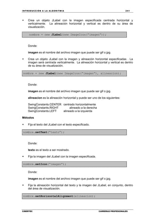 INTRODUCCIÓN A LA ALGORITMIA 241
CIBERTEC CARRERAS PROFESIONALES
Crea un objeto JLabel con la imagen especificada centrada horizontal y
verticalmente. La alineación horizontal y vertical es dentro de su área de
visualización.
nombre = new JLabel(new ImageIcon(“imagen“));
Donde:
imagen es el nombre del archivo imagen que puede ser gif o jpg.
Crea un objeto JLabel con la imagen y alineación horizontal especificadas . La
imagen será centrada verticalmente. La alineación horizontal y vertical es dentro
de su área de visualización.
nombre = new JLabel(new ImageIcon(“imagen“), alineacion);
Donde:
imagen es el nombre del archivo imagen que puede ser gif o jpg.
alineacion es la alineación horizontal y puede ser uno de los siguientes:
SwingConstants.CENTER centrado horizontalmente
SwingConstants.RIGHT alineado a la derecha
SwingConstants.LEFT alineado a la izquierda
Métodos
Fija el texto del JLabel con el texto especificado.
nombre.setText(“texto”);
Donde:
texto es el texto a ser mostrado.
Fija la imagen del JLabel con la imagen especificada.
nombre.setIcon(“imagen”);
Donde:
imagen es el nombre del archivo imagen que puede ser gif o jpg.
Fija la alineación horizontal del texto y la imagen del JLabel, en conjunto, dentro
del área de visualización.
nombre.setHorizontalAlignment(alineacion);
 