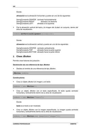 242
CARRERAS PROFESIONALES CIBERTEC
Donde:
alineacion es la alineación horizontal y puede ser uno de los siguientes:
SwingConstants.CENTER centrado horizontalmente
SwingConstants.RIGHT alineado a la derecha
SwingConstants.LEFT alineado a la izquierda
Fija la alineación vertical del texto y la imagen del JLabel, en conjunto, dentro del
área de visualización.
nombre.setVerticalAlignment(alineacion);
Donde:
alineacion es la alineación vertical y puede ser uno de los siguientes:
SwingConstants.CENTER centrado verticalmente
SwingConstants.TOP alineado hacia la parte superior
SwingConstants.BOTTOM alineado hacia la parte inferior
2. Clase JButton
Permite crear botones de pulsación.
Declaración de una referencia de tipo JButton
Declara el nombre de una referencia de tipo JButton.
JButton nombre;
Constructores
Crea un objeto JButton sin imagen y sin texto.
nombre = new JButton();
Crea un objeto JButton con el texto especificado. El texto queda centrado
horizontal y verticalmente dentro de su área de visualización.
nombre = new JButton(“texto”);
Donde:
texto es el texto a ser mostrado.
Crea un objeto JButton con la imagen especificada. La imagen queda centrada
horizontal y verticalmente dentro de su área de visualización.
nombre = new JButton(new ImageIcon(“imagen”));
 