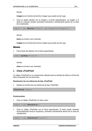 INTRODUCCIÓN A LA ALGORITMIA 243
CIBERTEC CARRERAS PROFESIONALES
Donde:
imagen es el nombre del archivo imagen que puede ser gif o jpg.
Crea un objeto JButton con la imagen y el texto especificados. La imagen y el
texto en conjunto quedan centrados horizontal y verticalmente dentro de su área
de visualización.
nombre = new JButton(“texto”, new ImageIcon(“imagen”));
Donde:
texto es el texto a ser mostrado.
imagen es el nombre del archivo imagen que puede ser gif o jpg.
Métodos
Fija el texto del JButton con el texto especificado.
nombre.setText(“texto”);
Donde:
texto es el texto a ser mostrado.
3. Clase JTextField
Un objeto JTextField es un componente utilizado para la entrada de datos en forma de
texto compuesto de una sola línea.
Declaración de una referencia de tipo JTextField
Declara el nombre de una referencia de tipo JTextField.
JTextField nombre;
Constructores
Crea un objeto JTextField con texto vacío.
nombre = new JTextField();
Crea un objeto JTextField con el texto especificado. El texto queda alineado
horizontalmente hacia la izquierda y centrado verticalmente dentro de su área de
visualización.
nombre = new JTextField(“texto”);
 