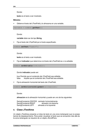 244
CARRERAS PROFESIONALES CIBERTEC
Donde:
texto es el texto a ser mostrado.
Métodos
Obtiene el texto del JTextField y lo almacena en una variable.
variable = nombre.getText();
Donde:
variable debe ser de tipo String.
Fija el texto del JTextField por el texto especificado.
nombre.setText(“texto”);
Donde:
texto es el texto a ser mostrado.
Fija el indicador que determina si el texto del JTextField es o no editable.
nombre.setEditable(indicador);
Donde indicador puede ser:
true Permite que el contenido del JTextField sea editable.
false Impide que el contenido del JTextField sea editable.
Fija la alineación horizontal del texto del JTextField.
nombre.setHorizontalAlignment(alineacion);
Donde:
alineacion es la alineación horizontal y puede ser uno de los siguientes:
SwingConstants.CENTER centrado horizontalmente
SwingConstants.RIGHT alineado a la derecha
SwingConstants.LEFT alineado a la izquierda
4. Clase JTextArea
Un objeto JTextArea presenta un área de texto en una zona rectangular que no posee
barras de desplazamiento. Para poder visualizar el texto que se encuentra más allá de
la zona rectangular se requiere de un objeto JScrollPane.
 