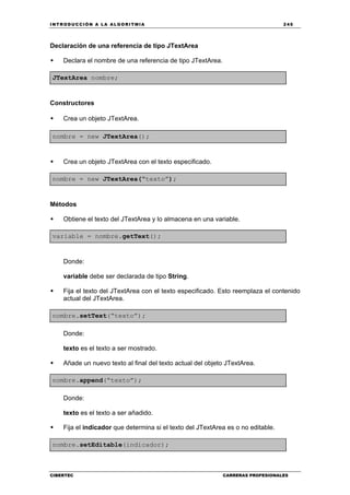 INTRODUCCIÓN A LA ALGORITMIA 245
CIBERTEC CARRERAS PROFESIONALES
Declaración de una referencia de tipo JTextArea
Declara el nombre de una referencia de tipo JTextArea.
JTextArea nombre;
Constructores
Crea un objeto JTextArea.
nombre = new JTextArea();
Crea un objeto JTextArea con el texto especificado.
nombre = new JTextArea(“texto”);
Métodos
Obtiene el texto del JTextArea y lo almacena en una variable.
variable = nombre.getText();
Donde:
variable debe ser declarada de tipo String.
Fija el texto del JTextArea con el texto especificado. Esto reemplaza el contenido
actual del JTextArea.
nombre.setText(“texto”);
Donde:
texto es el texto a ser mostrado.
Añade un nuevo texto al final del texto actual del objeto JTextArea.
nombre.append(“texto”);
Donde:
texto es el texto a ser añadido.
Fija el indicador que determina si el texto del JTextArea es o no editable.
nombre.setEditable(indicador);
 