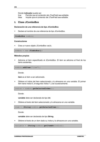 246
CARRERAS PROFESIONALES CIBERTEC
Donde indicador puede ser:
true Permite que el contenido del JTextField sea editable.
false Impide que el contenido del JTextField sea editable.
5. Clase JComboBox
Declaración de una referencia de tipo JComboBox
Declara el nombre de una referencia de tipo JComboBox.
JcomboBox nombre;
Constructores
Crea un nuevo objeto JComboBox vacío.
nombre = new JComboBox();
Métodos propios
Adiciona el item especificado al JComboBox. El item se adiciona al final de los
items existentes.
nombre.addItem(“item”);
Donde:
item es el item a ser adicionado.
Obtiene el índice del item seleccionado y lo almacena en una variable. El primer
item tiene índice 0, el segundo índice 1 y así sucesivamente.
indice = nombre.getSelectedIndex();
Donde:
variable debe ser declarada de tipo int.
Obtiene el texto del item seleccionado y lo almacena en una variable.
item = (String)nombre.getSelectedItem();
Donde:
variable debe ser declarada de tipo String.
Obtiene el texto de un item dado su índice y lo almacena en una variable.
variable = (String)nombre.getItemAt(indice);
 