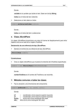 INTRODUCCIÓN A LA ALGORITMIA 247
CIBERTEC CARRERAS PROFESIONALES
Donde:
variable es la variable que recibe el item. Debe ser de tipo String.
indice es el índice del ítem obtenido.
Selecciona un item dado su índice.
nombre.setSelectedIndex(indice);
Donde :
indice es el índice del ítem a seleccionar.
6. Clase JScrollPane
Un objeto JScrollPane proporciona una vista con barras de desplazamiento para otros
objetos como es el caso de un objeto JTextArea.
Declaración de una referencia de tipo JScrollPane
Declara el nombre de una referencia de tipo JScrollPane.
JScrollPane nombre;
Constructores
Crea un objeto JScrollPane que muestra el contenido del JTextArea especificado.
nombre = new JScrollPane(nombreTextArea);
Donde:
nombreTextArea es el nombre del TextArea a ser recorrido.
7. Métodos comunes a todas las clases
Fija la ubicación y las dimensiones del componente.
nombre.setBounds(x1, y1, ancho, alto);
Donde:
x1 : coordenada x de la esquina superior izquierda
y1 : coordenada y de la esquina superior izquierda
ancho : ancho de la zona rectangular del Label
alto : altura de la zona rectangular del Label
 