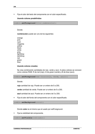 248
CARRERAS PROFESIONALES CIBERTEC
Fija el color del texto del componente con el color especificado.
Usando colores predefinidos
nombre.setForeground(Color.nombrecolor);
Donde:
nombrecolor puede ser uno de los siguientes:
orange
pink
cyan
magenta
yellow
black
white
gray
lightGray
darkGray
red
green
blue
Usando colores creados
Se crea combinando cantidades de rojo, verde y azul. A estos colores se conocen
como colores RGB: R de red (rojo), G de green (verde) y B de blue (azul).
nombre.setForeground(new Color(rojo, verde, azul));
Donde:
rojo cantidad de rojo. Puede ser un entero de 0 a 255.
verde cantidad de verde. Puede ser un entero de 0 a 255.
azul cantidad de azul. Puede ser un entero de 0 a 255.
Fija el color del fondo del componente con el color especificado.
nombre.setBackground(color);
Donde color es el mismo que el usado por setForeground.
Fija la visibilidad del componente.
nombre.setVisible(indicador);
 