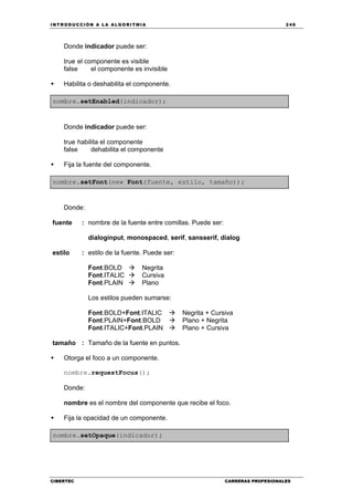 INTRODUCCIÓN A LA ALGORITMIA 249
CIBERTEC CARRERAS PROFESIONALES
Donde indicador puede ser:
true el componente es visible
false el componente es invisible
Habilita o deshabilita el componente.
nombre.setEnabled(indicador);
Donde indicador puede ser:
true habilita el componente
false dehabilita el componente
Fija la fuente del componente.
nombre.setFont(new Font(fuente, estilo, tamaño));
Donde:
fuente : nombre de la fuente entre comillas. Puede ser:
dialoginput, monospaced, serif, sansserif, dialog
estilo : estilo de la fuente. Puede ser:
Font.BOLD Negrita
Font.ITALIC Cursiva
Font.PLAIN Plano
Los estilos pueden sumarse:
Font.BOLD+Font.ITALIC Negrita + Cursiva
Font.PLAIN+Font.BOLD Plano + Negrita
Font.ITALIC+Font.PLAIN Plano + Cursiva
tamaño : Tamaño de la fuente en puntos.
Otorga el foco a un componente.
nombre.requestFocus();
Donde:
nombre es el nombre del componente que recibe el foco.
Fija la opacidad de un componente.
nombre.setOpaque(indicador);
 