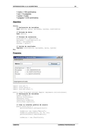 INTRODUCCIÓN A LA ALGORITMIA 25
CIBERTEC CARRERAS PROFESIONALES
1 metro = 100 centímetros
1 pie = 12 pulgadas
1 yarda = 3 pies
1 pulgada = 2.54 centímetros
Algoritmo
Inicio
// Declaración de variables
real xmetros, xpies, xpulgadas, xyardas, xcentimetros
// Entrada de datos
Leer xmetros
// Proceso de conversión
xcentimetros = xmetros*100
xpulgadas = xcentimetros/2.54
xpies = xpulgadas/12
xyardas = xpies/3
// Salida de resultados
Imprimir xcentimetros, xpulgadas, xpies, xyardas
Fin
Programa:
import java.awt.*;
import javax.swing.*;
import java.awt.event.*;
public class Programa2 extends JApplet implements ActionListener{
// Declaración de variables
JLabel lblMetros;
JButton btnProcesar;
JTextArea txtS;
JTextField txtMetros;
JScrollPane scpScroll;
// Crea la interfaz gráfica de usuario
public void init() {
getContentPane().setLayout(null);
lblMetros= new JLabel("Metros");
lblMetros.setBounds(15, 15, 42, 23);
getContentPane().add(lblMetros);
txtMetros = new JTextField();
 