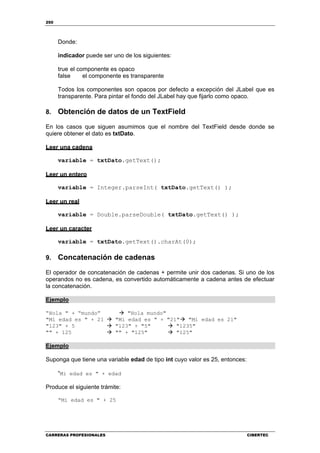 250
CARRERAS PROFESIONALES CIBERTEC
Donde:
indicador puede ser uno de los siguientes:
true el componente es opaco
false el componente es transparente
Todos los componentes son opacos por defecto a excepción del JLabel que es
transparente. Para pintar el fondo del JLabel hay que fijarlo como opaco.
8. Obtención de datos de un TextField
En los casos que siguen asumimos que el nombre del TextField desde donde se
quiere obtener el dato es txtDato.
Leer una cadena
variable = txtDato.getText();
Leer un entero
variable = Integer.parseInt( txtDato.getText() );
Leer un real
variable = Double.parseDouble( txtDato.getText() );
Leer un caracter
variable = txtDato.getText().charAt(0);
9. Concatenación de cadenas
El operador de concatenación de cadenas + permite unir dos cadenas. Si uno de los
operandos no es cadena, es convertido automáticamente a cadena antes de efectuar
la concatenación.
Ejemplo
“Hola " + “mundo” "Hola mundo"
"Mi edad es " + 21 "Mi edad es " + "21" "Mi edad es 21"
"123" + 5 "123" + "5" "1235"
"" + 125 "" + "125" "125"
Ejemplo
Suponga que tiene una variable edad de tipo int cuyo valor es 25, entonces:
“Mi edad es " + edad
Produce el siguiente trámite:
“Mi edad es " + 25
 