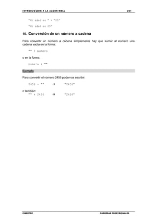 INTRODUCCIÓN A LA ALGORITMIA 251
CIBERTEC CARRERAS PROFESIONALES
“Mi edad es " + “25”
“Mi edad es 25”
10. Conversión de un número a cadena
Para convertir un número a cadena simplemente hay que sumar al número una
cadena vacía en la forma:
"" + numero
o en la forma:
numero + ""
Ejemplo
Para convertir el número 2456 podemos escribir:
2456 + "" "2456"
o también:
"" + 2456 "2456"
 