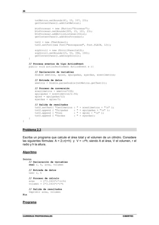 26
CARRERAS PROFESIONALES CIBERTEC
txtMetros.setBounds(61, 15, 107, 23);
getContentPane().add(txtMetros);
btnProcesar = new JButton("Procesar");
btnProcesar.setBounds(305, 15, 101, 23);
btnProcesar.addActionListener(this);
getContentPane().add(btnProcesar);
txtS = new JTextArea();
txtS.setFont(new Font("monospaced", Font.PLAIN, 12));
scpScroll = new JScrollPane(txtS);
scpScroll.setBounds(15, 53, 394, 100);
getContentPane().add(scpScroll);
}
// Procesa eventos de tipo ActionEvent
public void actionPerformed( ActionEvent e ){
// Declaración de variables
double xmetros, xpies, xpulgadas, xyardas, xcentimetros;
// Entrada de datos
xmetros = Double.parseDouble(txtMetros.getText());
// Proceso de conversión
xcentimetros = xmetros*100;
xpulgadas = xcentimetros/2.54;
xpies = xpulgadas/12;
xyardas = xpies/3;
// Salida de resultados
txtS.setText( "Centímetros : " + xcentimetros + "n" );
txtS.append ( "Pulgadas : " + xpulgadas + "n" );
txtS.append ( "Pies : " + xpies + "n" );
txtS.append ( "Yardas : " + xyardas);
}
}
Problema 2.3
Escriba un programa que calcule el área total y el volumen de un cilindro. Considere
las siguientes fórmulas: A = 2πr(r+h) y V = πr²h; siendo A el área, V el volumen, r el
radio y h la altura.
Algoritmo
Inicio
// Declaración de variables
real r, h, area, volumen
// Entrada de datos
Leer r, h
// Proceso de cálculo
area = 2*3.1416*r*(r+h)
volumen = 2*3.1416*r*r*h
// Salida de resultados
Imprimir area, volumen
Fin
Programa
 
