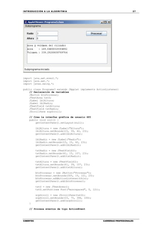 INTRODUCCIÓN A LA ALGORITMIA 27
CIBERTEC CARRERAS PROFESIONALES
import java.awt.event.*;
import java.awt.*;
import javax.swing.*;
public class Programa3 extends JApplet implements ActionListener{
// Declaración de variables
JButton btnProcesar;
JTextArea txtS;
JLabel lblAltura;
JLabel lblRadio;
JTextField txtAltura;
JTextField txtRadio;
JScrollPane scpScroll;
// Crea la interfaz gráfica de usuario GUI
public void init() {
getContentPane().setLayout(null);
lblAltura = new JLabel("Altura");
lblAltura.setBounds(15, 39, 42, 23);
getContentPane().add(lblAltura);
lblRadio = new JLabel("Radio");
lblRadio.setBounds(15, 15, 42, 23);
getContentPane().add(lblRadio);
txtRadio = new JTextField();
txtRadio.setBounds(61, 15, 107, 23);
getContentPane().add(txtRadio);
txtAltura = new JTextField();
txtAltura.setBounds(61, 39, 107, 23);
getContentPane().add(txtAltura);
btnProcesar = new JButton("Procesar");
btnProcesar.setBounds(305, 15, 101, 23);
btnProcesar.addActionListener(this);
getContentPane().add(btnProcesar);
txtS = new JTextArea();
txtS.setFont(new Font("monospaced", 0, 12));
scpScroll = new JScrollPane(txtS);
scpScroll.setBounds(15, 75, 394, 100);
getContentPane().add(scpScroll);
}
// Procesa eventos de tipo ActionEvent
 