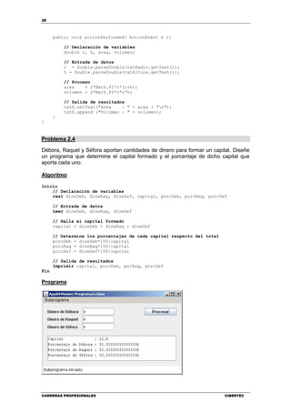 28
CARRERAS PROFESIONALES CIBERTEC
public void actionPerformed( ActionEvent e ){
// Declaración de variables
double r, h, area, volumen;
// Entrada de datos
r = Double.parseDouble(txtRadio.getText());
h = Double.parseDouble(txtAltura.getText());
// Proceso
area = 2*Math.PI*r*(r+h);
volumen = 2*Math.PI*r*r*h;
// Salida de resultados
txtS.setText("Area : " + area + "n");
txtS.append ("Volumen : " + volumen);
}
}
Problema 2.4
Débora, Raquel y Séfora aportan cantidades de dinero para formar un capital. Diseñe
un programa que determine el capital formado y el porcentaje de dicho capital que
aporta cada uno.
Algoritmo
Inicio
// Declaración de variables
real dineDeb, dineRaq, dineSef, capital, porcDeb, porcRaq, porcSef
// Entrada de datos
Leer dineDeb, dineRaq, dineSef
// Halla el capital formado
capital = dineDeb + dineRaq + dineSef
// Determine los porcentajes de cada capital respecto del total
porcDeb = dineDeb*100/capital
porcRaq = dineRaq*100/capital
porcSef = dineSef*100/capital
// Salida de resultados
Imprimir capital, porcDeb, porRaq, porcSef
Fin
Programa
 