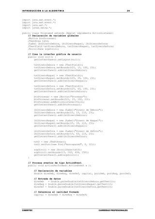 INTRODUCCIÓN A LA ALGORITMIA 29
CIBERTEC CARRERAS PROFESIONALES
import java.awt.event.*;
import java.awt.event.*;
import java.awt.*;
import javax.swing.*;
public class Programa4 extends JApplet implements ActionListener{
// Declaración de variables globales
JButton btnProcesar;
JTextArea txtS;
JLabel lblDineroDebora, lblDineroRaquel, lblDineroSefora;
JTextField txtDineroDebora, txtDineroRaquel, txtDineroSefora;
JScrollPane scpScroll;
// Crea la interfaz gráfica de usuario
public void init() {
getContentPane().setLayout(null);
txtDineroDebora = new JTextField();
txtDineroDebora.setBounds(125, 15, 100, 23);
getContentPane().add(txtDineroDebora);
txtDineroRaquel = new JTextField();
txtDineroRaquel.setBounds(125, 39, 100, 23);
getContentPane().add(txtDineroRaquel);
txtDineroSefora = new JTextField();
txtDineroSefora.setBounds(125, 63, 100, 23);
getContentPane().add(txtDineroSefora);
btnProcesar = new JButton("Procesar");
btnProcesar.setBounds(321, 15, 100, 23);
btnProcesar.addActionListener(this);
getContentPane().add(btnProcesar);
lblDineroDebora = new JLabel("Dinero de Débora");
lblDineroDebora.setBounds(15, 15, 110, 23);
getContentPane().add(lblDineroDebora);
lblDineroRaquel = new JLabel("Dinero de Raquel");
lblDineroRaquel.setBounds(15, 39, 110, 23);
getContentPane().add(lblDineroRaquel);
lblDineroSefora = new JLabel("Dinero de Séfora");
lblDineroSefora.setBounds(15, 63, 110, 23);
getContentPane().add(lblDineroSefora);
txtS = new JTextArea();
txtS.setFont(new Font("monospaced", 0, 12));
scpScroll = new JScrollPane(txtS);
scpScroll.setBounds(15, 102, 406, 150);
getContentPane().add(scpScroll);
}
// Procesa eventos de tipo ActionEvent
public void actionPerformed( ActionEvent e ){
// Declaración de variables
double dineDeb, dineRaq, dineSef, capital, porcDeb, porcRaq, porcSef;
// Entrada de datos
dineDeb = Double.parseDouble(txtDineroDebora.getText());
dineRaq = Double.parseDouble(txtDineroRaquel.getText());
dineSef = Double.parseDouble(txtDineroSefora.getText());
// Determina el cantidad formado
capital = dineDeb + dineRaq + dineSef;
 