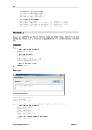 30
CARRERAS PROFESIONALES CIBERTEC
// Determina los porcentajes
porcDeb = dineDeb*100/capital;
porcRaq = dineRaq*100/capital;
porcSef = dineSef*100/capital;
// Salida de resultados
txtS.setText("Capital : " + capital + "n");
txtS.append ("Porcentaje de Débora : " + porcDeb + "n");
txtS.append ("Porcentaje de Raquel : " + porcRaq + "n");
txtS.append ("Porcentaje de Séfora : " + porcSef);
}
}
Problema 2.5
Diseñe un algoritmo que lea un número entero de cinco cifras y determine la cifra
central del número. Así, si el número ingresado fuera 45781, la cifra central a mostrar
es 7.
Algoritmo
Inicio
// Declaración de variables
entero numero, centro
// Entrada de datos
Leer numero
// Determina la cifra central
centro = (numero%1000)/100
// Salida de resultados
Imprimir centro
Fin
Programa
import java.awt.event.*;
import java.awt.*;
import javax.swing.*;
public class Programa5 extends JApplet implements ActionListener{
// Declaración de variables
JButton btnProcesar;
JTextArea txtS;
JLabel lblNumero;
JTextField txtNumero;
JScrollPane scpScroll;
// Crea la interfaz gráfica de usuario
public void init() {
 