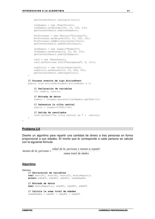 INTRODUCCIÓN A LA ALGORITMIA 31
CIBERTEC CARRERAS PROFESIONALES
getContentPane().setLayout(null);
txtNumero = new JTextField();
txtNumero.setBounds(105, 15, 100, 23);
getContentPane().add(txtNumero);
btnProcesar = new JButton("Procesar");
btnProcesar.setBounds(321, 15, 100, 23);
btnProcesar.addActionListener(this);
getContentPane().add(btnProcesar);
lblNumero = new JLabel("Numero");
lblNumero.setBounds(15, 15, 90, 23);
getContentPane().add(lblNumero);
txtS = new JTextArea();
txtS.setFont(new Font("monospaced", 0, 12));
scpScroll = new JScrollPane(txtS);
scpScroll.setBounds(15, 53, 406, 50);
getContentPane().add(scpScroll);
}
// Procesa eventos de tipo ActionEvent
public void actionPerformed( ActionEvent e ){
// Declaración de variables
int numero, centro;
// Entrada de datos
numero = Integer.parseInt(txtNumero.getText());
// Determina la cifra central
centro = (numero%1000)/100;
// Salida de resultados
txtS.setText("La cifra central es " + centro);
}
}
Problema 2.6
Diseñe un algoritmo para repartir una cantidad de dinero a tres personas en forma
proporcional a sus edades. El monto que le corresponde a cada persona se calcula
con la siguiente fórmula:
dadesdetotalsuma
repatiramontoxpersonaladeedad
personalademonto =
Algoritmo
Inicio
// Declaración de variables
real montoP1, montoP2, montoP3, montoRepartir
entero edadP1, edadP2, edadP3, sumaEdades
// Entrada de datos
Leer montoRepartir, edadP1, edadP2, edadP3
// Calcula la suma total de edades
sumaEdades = edadP1 + edadP2 + edadP3
 