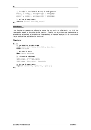32
CARRERAS PROFESIONALES CIBERTEC
// Calcula la cantidad de dinero de cada persona
montoP1 = (edadP1 * montoRepartir) / sumaEdades
montoP2 = (edadP2 * montoRepartir) / sumaEdades
montoP3 = (edadP3 * montoRepartir) / sumaEdades
// Salida de resultados
Imprimir montoP1, montoP2, montoP3
Fin
Problema 2.7
Una tienda ha puesto en oferta la venta de un producto ofreciendo un 11% de
descuento sobre el importe de la compra. Diseñe un algoritmo que determine el
importe de la compra, el importe del descuento y el importe a pagar por la compra de
cierta cantidad de unidades del producto.
Algoritmo
Inicio
// Declaración de variables
real precio, importecom, importedes, importepag
entero unidades
// Entrada de datos
Leer precio, unidades
// Cálculo de importes
importecom = unidades*precio
importedes = 0.11*importecom
importepag = importecom – importedes
// Salida de resultados
Imprimir importecom, importedes, importepag
Fin
 
