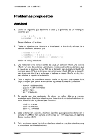 INTRODUCCIÓN A LA ALGORITMIA 33
CIBERTEC CARRERAS PROFESIONALES
Problemas propuestos
Actividad
1. Diseñe un algoritmo que determine el área y el perímetro de un rectángulo,
sabiendo que:
area = b x h
perimetro = 2 x (b + h)
Siendo b la base y h la altura.
2. Diseñe un algoritmo que determine el área lateral, el área total y el área de la
base de un cilindro, sabiendo que:
areabase = π x r2
arealateral = 2 x π x r x h
areatotal = 2 x areabase + arealateral
Siendo r el radio y h la altura.
3. Una institución social tiene un centro de salud, un comedor infantil, una escuela
infantil y un asilo de ancianos. La institución recibe anualmente una donación que
lo reparte de la siguiente forma: 25% de la donación para la implementación del
centro de salud, 35% de la donación para el comedor infantil, 25% de la donación
para la escuela infantil y el resto para el asilo de ancianos. Diseñe un algoritmo
para efectuar el reparto de la donación.
4. Dada la longitud de un cable en metros, diseñe un algoritmo que exprese dicha
longitud en pies y en yardas. Considere los siguientes factores de conversión:
1 metro = 100 centímetros
1 pulgada = 2.54 centímetros
1 yarda = 3 pies
1 pie = 12 pulgadas
5. Se cuenta con tres cantidades de dinero en soles, dólares y marcos,
respectivamente. Diseñe un algoritmo que determine el monto total del dinero en
euros. Considere los siguientes tipos de cambio:
1 dólar = 3.51 soles
1 dólar = 1.09 euros
1 dólar = 2.12 marcos
6. Dado un tiempo en segundos, diseñe un algoritmo que exprese dicho tiempo en el
formato HH:MM:SS. Por ejemplo, si el tiempo es 14600 segundos, el algoritmo
deberá mostrar 4:3:20.
7. Dado un número natural de 4 cifras, diseñe un algoritmo que determine la suma y
el producto de las cifras del número.
 