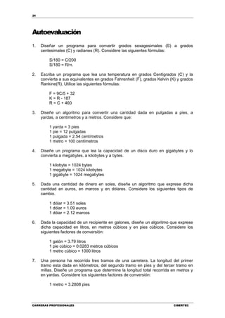 34
CARRERAS PROFESIONALES CIBERTEC
Autoevaluación
1. Diseñar un programa para convertir grados sexagesimales (S) a grados
centesimales (C) y radianes (R). Considere las siguientes fórmulas:
S/180 = C/200
S/180 = R/π.
2. Escriba un programa que lea una temperatura en grados Centígrados (C) y la
convierta a sus equivalentes en grados Fahrenheit (F), grados Kelvin (K) y grados
Rankine(R). Utilice las siguientes fórmulas:
F = 9C/5 + 32
K = R - 187
R = C + 460
3. Diseñe un algoritmo para convertir una cantidad dada en pulgadas a pies, a
yardas, a centímetros y a metros. Considere que:
1 yarda = 3 pies
1 pie = 12 pulgadas
1 pulgada = 2.54 centímetros
1 metro = 100 centímetros
4. Diseñe un programa que lea la capacidad de un disco duro en gigabytes y lo
convierta a megabytes, a kilobytes y a bytes.
1 kilobyte = 1024 bytes
1 megabyte = 1024 kilobytes
1 gigabyte = 1024 megabytes
5. Dada una cantidad de dinero en soles, diseñe un algoritmo que exprese dicha
cantidad en euros, en marcos y en dólares. Considere los siguientes tipos de
cambio.
1 dólar = 3.51 soles
1 dólar = 1.09 euros
1 dólar = 2.12 marcos
6. Dada la capacidad de un recipiente en galones, diseñe un algoritmo que exprese
dicha capacidad en litros, en metros cúbicos y en pies cúbicos. Considere los
siguientes factores de conversión:
1 galón = 3.79 litros
1 pie cúbico = 0.0283 metros cúbicos
1 metro cúbico = 1000 litros
7. Una persona ha recorrido tres tramos de una carretera. La longitud del primer
tramo esta dada en kilómetros, del segundo tramo en pies y del tercer tramo en
millas. Diseñe un programa que determine la longitud total recorrida en metros y
en yardas. Considere los siguientes factores de conversión:
1 metro = 3.2808 pies
 