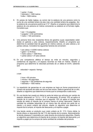 INTRODUCCIÓN A LA ALGORITMIA 35
CIBERTEC CARRERAS PROFESIONALES
1 yarda = 3 pies
1 kilómetro = 1000 metros
1milla = 1609 metros
8. En países de habla inglesa, es común dar la estatura de una persona como la
suma de una cantidad entera de pies mas una cantidad entera de pulgadas. Así,
la estatura de una persona podría ser 3' 2''. Diseñe un programa que determine la
estatura de una persona en metros conociendo su estatura en el formato inglés.
Considere que:
1 pie = 12 pulgadas
1 pulgada = 2.54 centímetros
1 metro = 100 centímetros
9. Una persona tiene dos recipientes llenos de gasolina cuyas capacidades están
dadas en galones y pies cúbicos, respectivamente. Diseñe un programa que
determine la cantidad total de gasolina en metros cúbicos, en pies cúbicos y en
yardas cúbicas. Considere los siguientes factores de conversión:
1 pie cúbico = 0.0283 metros cúbicos
1 galón = 3.79 litros
1 metro cúbico = 1000 litros
1 yarda cúbica = 27 pies cúbicos
10. En una competencia atlética el tiempo se mide en minutos, segundos y
centésimas de segundo y el espacio recorrido se mide en metros. Diseñe un
programa que determine la velocidad promedio de un atleta en km/hr, sabiendo
que:
velocidad = espacio / tiempo
y que:
1 hora = 60 minutos
1 minuto = 60 segundos
1 segundo = 100 centésimas de segundo
1 kilómetro = 1000 metros
11. La repartición de ganancias en una empresa se hace en forma proporcional al
número de acciones de cada uno de sus tres socios. Dada la ganancia de un año,
diiseñe un algoritmo que determine el monto que le corresponde a cada socio.
12. En una tienda han puesto en oferta la venta de todos sus artículos por cambio de
estación ofreciendo un "15 % + 15 %” de descuento. El primer 15% se aplica al
importe de la compra, mientras que el segundo 15% se aplica al importe que
resulta de restar el importe de la compra menos el primer descuento. Dada la
cantidad de unidades adquiridas de un mismo tipo de artículo por parte de un
cliente y el precio unitario del artículo, diseñe un algoritmo que determine el
importe de la compra, el importe del descuento y el importe a pagar.
13. Una tienda vende un producto cuyo costo unitario es S/. 17.5. Como oferta, la
tienda ofrece un descuento fijo del 11% del importe de la compra. Adicionalmente
la tienda obsequia 5 caramelos por cada docena de productos adquiridos. Diseñe
un algoritmo que determine el importe de la compra, el importe del descuento y el
importe a pagar por la compra de cierta cantidad de unidades del producto.
 