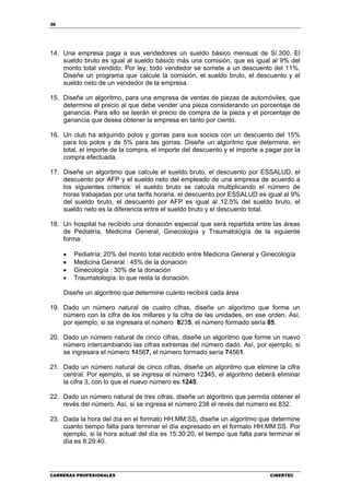 36
CARRERAS PROFESIONALES CIBERTEC
14. Una empresa paga a sus vendedores un sueldo básico mensual de S/.300. El
sueldo bruto es igual al sueldo básico más una comisión, que es igual al 9% del
monto total vendido. Por ley, todo vendedor se somete a un descuento del 11%.
Diseñe un programa que calcule la comisión, el sueldo bruto, el descuento y el
sueldo neto de un vendedor de la empresa.
15. Diseñe un algoritmo, para una empresa de ventas de piezas de automóviles, que
determine el precio al que debe vender una pieza considerando un porcentaje de
ganancia. Para ello se leerán el precio de compra de la pieza y el porcentaje de
ganancia que desea obtener la empresa en tanto por ciento.
16. Un club ha adquirido polos y gorras para sus socios con un descuento del 15%
para los polos y de 5% para las gorras. Diseñe un algoritmo que determine, en
total, el importe de la compra, el importe del descuento y el importe a pagar por la
compra efectuada.
17. Diseñe un algoritmo que calcule el sueldo bruto, el descuento por ESSALUD, el
descuento por AFP y el sueldo neto del empleado de una empresa de acuerdo a
los siguientes criterios: el sueldo bruto se calcula multiplicando el número de
horas trabajadas por una tarifa horaria, el descuento por ESSALUD es igual al 9%
del sueldo bruto, el descuento por AFP es igual al 12.5% del sueldo bruto, el
sueldo neto es la diferencia entre el sueldo bruto y el descuento total.
18. Un hospital ha recibido una donación especial que será repartida entre las áreas
de Pediatría, Medicina General, Ginecología y Traumatología de la siguiente
forma:
• Pediatría: 20% del monto total recibido entre Medicina General y Ginecología
• Medicina General : 45% de la donación
• Ginecología : 30% de la donación
• Traumatología: lo que resta la donación.
Diseñe un algoritmo que determine cuánto recibirá cada área
19. Dado un número natural de cuatro cifras, diseñe un algoritmo que forme un
número con la cifra de los millares y la cifra de las unidades, en ese orden. Así,
por ejemplo, si se ingresara el número 8235, el número formado sería 85.
20. Dado un número natural de cinco cifras, diseñe un algoritmo que forme un nuevo
número intercambiando las cifras extremas del número dado. Así, por ejemplo, si
se ingresara el número 14567, el número formado sería 74561.
21. Dado un número natural de cinco cifras, diseñe un algoritmo que elimine la cifra
central. Por ejemplo, si se ingresa el número 12345, el algoritmo deberá eliminar
la cifra 3, con lo que el nuevo número es 1245.
22. Dado un número natural de tres cifras, diseñe un algoritmo que permita obtener el
revés del número. Así, si se ingresa el número 238 el revés del número es 832.
23. Dada la hora del día en el formato HH:MM:SS, diseñe un algoritmo que determine
cuanto tiempo falta para terminar el día expresado en el formato HH:MM:SS. Por
ejemplo, si la hora actual del día es 15:30:20, el tiempo que falta para terminar el
día es 8:29:40.
 