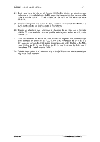 INTRODUCCIÓN A LA ALGORITMIA 37
CIBERTEC CARRERAS PROFESIONALES
24. Dada una hora del día en el formato HH:MM:SS, diseñe un algoritmo que
determine la hora del día luego de 200 segundos transcurridos. Por ejemplo, si la
hora actual del día es 17:30:50, la hora de día luego de 200 segundos será
17:34:10.
25. Diseñe un programa para sumar dos tiempos dados en el formato HH:MM:SS. La
suma también debe ser expresada de la misma forma
26. Diseñe un algoritmo que determine la duración de un viaje en el formato
HH:MM:SS conociendo la horas de partida y de llegada, ambas en el formato
HH:MM:SS.
27. Dada una cantidad de dinero en soles, diseñe un programa que descomponga
dicha cantidad en billetes de S/. 100, S/. 50, S/.10 y monedas de S/. 5, S/. 2 y
S/.1. Así, por ejemplo, S/. 3778 puede descomponerse en 37 billetes de S/. 100,
mas 1 billete de S/. 50, mas 2 billetes de S/. 10, mas 1 moneda de S/. 5, mas 1
moneda de S/.2 y más 1 moneda de S/. 1.
28. Diseñe un programa que determine el porcentaje de varones y de mujeres que
hay en un salón de clases.
 