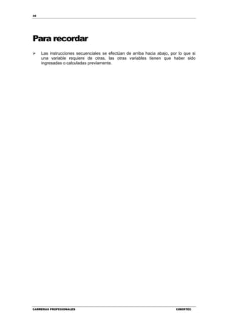 38
CARRERAS PROFESIONALES CIBERTEC
Para recordar
Las instrucciones secuenciales se efectúan de arriba hacia abajo, por lo que si
una variable requiere de otras, las otras variables tienen que haber sido
ingresadas o calculadas previamente.
 
