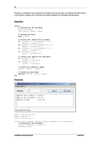 42
CARRERAS PROFESIONALES CIBERTEC
Diseñe un programa que determine el importe de la compra, el importe del descuento
y el importe a pagar por la compra de cierta cantidad de unidades del producto.
Algoritmo
Inicio
// Declaración de variables
entero unidades;
real impcom, impdes, imppag
// Entrada de datos
Leer unidades
// Cálculo del importe de la compra
si( unidades >= 1 && unidades <= 25 )
impcom = unidades*27.5
si( unidades >= 26 && unidades <= 50 )
impcom = unidades*25.5
si( unidades >= 51 && unidades <= 75 )
impcom = unidades*27.5
si( unidades >= 76)
impcom = unidades*27.5
// Cálculo del importe del descuento
si( unidades > 50 )
impdes = 0.15*impcom
si( unidades <= 50 )
impdes = 0.05*impcom
// Calcula el importe a pagar
imppag = impcom - impdes;
// Salida de resultados
Imprimir impcom, impdes, imppag
Fin
Programa
import java.awt.event.*;
import java.awt.*;
import javax.swing.*;
public class Programa1 extends JApplet implements ActionListener{
// Declaración de variables
JButton btnProcesar, btnBorrar;
JTextArea txtS;
 