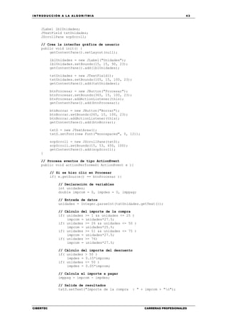 INTRODUCCIÓN A LA ALGORITMIA 43
CIBERTEC CARRERAS PROFESIONALES
JLabel lblUnidades;
JTextField txtUnidades;
JScrollPane scpScroll;
// Crea la interfaz gráfica de usuario
public void init() {
getContentPane().setLayout(null);
lblUnidades = new JLabel("Unidades");
lblUnidades.setBounds(15, 15, 90, 23);
getContentPane().add(lblUnidades);
txtUnidades = new JTextField();
txtUnidades.setBounds(105, 15, 100, 23);
getContentPane().add(txtUnidades);
btnProcesar = new JButton("Procesar");
btnProcesar.setBounds(365, 15, 100, 23);
btnProcesar.addActionListener(this);
getContentPane().add(btnProcesar);
btnBorrar = new JButton("Borrar");
btnBorrar.setBounds(265, 15, 100, 23);
btnBorrar.addActionListener(this);
getContentPane().add(btnBorrar);
txtS = new JTextArea();
txtS.setFont(new Font("monospaced", 0, 12));
scpScroll = new JScrollPane(txtS);
scpScroll.setBounds(15, 53, 450, 100);
getContentPane().add(scpScroll);
}
// Procesa eventos de tipo ActionEvent
public void actionPerformed( ActionEvent e ){
// Si se hizo clic en Procesar
if( e.getSource() == btnProcesar ){
// Declaración de variables
int unidades;
double impcom = 0, impdes = 0, imppag;
// Entrada de datos
unidades = Integer.parseInt(txtUnidades.getText());
// Cálculo del importe de la compra
if( unidades >= 1 && unidades <= 25 )
impcom = unidades*27.5;
if( unidades >= 26 && unidades <= 50 )
impcom = unidades*25.5;
if( unidades >= 51 && unidades <= 75 )
impcom = unidades*27.5;
if( unidades >= 76)
impcom = unidades*27.5;
// Cálculo del importe del descuento
if( unidades > 50 )
impdes = 0.15*impcom;
if( unidades <= 50 )
impdes = 0.05*impcom;
// Calcula el importe a pagar
imppag = impcom - impdes;
// Salida de resultados
txtS.setText("Importe de la compra : " + impcom + "n");
 