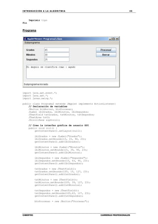 INTRODUCCIÓN A LA ALGORITMIA 45
CIBERTEC CARRERAS PROFESIONALES
Imprimir tipo
Fin
Programa
import java.awt.event.*;
import java.awt.*;
import javax.swing.*;
public class Programa2 extends JApplet implements ActionListener{
// Declaración de variables
JButton btnBorrar, btnProcesar;
JLabel lblGrados, lblMinutos, lblSegundos;
JTextField txtGrados, txtMinutos, txtSegundos;
JTextArea txtS;
JScrollPane scpScroll;
// Crea la interfaz gráfica de usuario GUI
public void init() {
getContentPane().setLayout(null);
lblGrados = new JLabel("Grados");
lblGrados.setBounds(15, 15, 90, 23);
getContentPane().add(lblGrados);
lblMinutos = new JLabel("Minutos");
lblMinutos.setBounds(15, 39, 90, 23);
getContentPane().add(lblMinutos);
lblSegundos = new JLabel("Segundos");
lblSegundos.setBounds(15, 63, 90, 23);
getContentPane().add(lblSegundos);
txtGrados = new JTextField();
txtGrados.setBounds(105, 15, 127, 23);
getContentPane().add(txtGrados);
txtMinutos = new JTextField();
txtMinutos.setBounds(105, 39, 127, 23);
getContentPane().add(txtMinutos);
txtSegundos = new JTextField();
txtSegundos.setBounds(105,63, 127, 23);
getContentPane().add(txtSegundos);
btnProcesar = new JButton("Procesar");
 