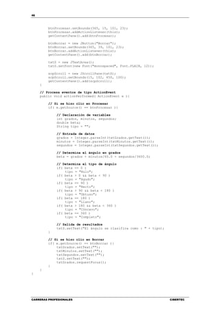 46
CARRERAS PROFESIONALES CIBERTEC
btnProcesar.setBounds(365, 15, 101, 23);
btnProcesar.addActionListener(this);
getContentPane().add(btnProcesar);
btnBorrar = new JButton("Borrar");
btnBorrar.setBounds(365, 39, 101, 23);
btnBorrar.addActionListener(this);
getContentPane().add(btnBorrar);
txtS = new JTextArea();
txtS.setFont(new Font("monospaced", Font.PLAIN, 12));
scpScroll = new JScrollPane(txtS);
scpScroll.setBounds(15, 102, 450, 100);
getContentPane().add(scpScroll);
}
// Procesa eventos de tipo ActionEvent
public void actionPerformed( ActionEvent e ){
// Si se hizo clic en Procesar
if( e.getSource() == btnProcesar ){
// Declaración de variables
int grados, minutos, segundos;
double beta;
String tipo = "";
// Entrada de datos
grados = Integer.parseInt(txtGrados.getText());
minutos = Integer.parseInt(txtMinutos.getText());
segundos = Integer.parseInt(txtSegundos.getText());
// Determina el ángulo en grados
beta = grados + minutos/60.0 + segundos/3600.0;
// Determina el tipo de ángulo
if( beta == 0 )
tipo = "Nulo";
if( beta > 0 && beta < 90 )
tipo = "Agudo";
if( beta == 90 )
tipo = "Recto";
if( beta > 90 && beta < 180 )
tipo = "Obtuso";
if( beta == 180 )
tipo = "Llano";
if( beta > 180 && beta < 360 )
tipo = "Cóncavo";
if( beta == 360 )
tipo = "Completo";
// Salida de resultados
txtS.setText("El ángulo se clasifica como : " + tipo);
}
// Si se hizo clic en Borrar
if( e.getSource() == btnBorrar ){
txtGrados.setText("");
txtMinutos.setText("");
txtSegundos.setText("");
txtS.setText("");
txtGrados.requestFocus();
}
}
}
 