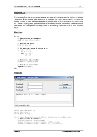 INTRODUCCIÓN A LA ALGORITMIA 47
CIBERTEC CARRERAS PROFESIONALES
Problema 3.3
El promedio final de un curso se obtiene en base al promedio simple de tres prácticas
calificadas. Para ayudar a los alumnos, el profesor del curso ha prometido incrementar
en dos puntos la nota de la tercera práctica calificada, si es que esta es no menor que
10. Diseñe un programa que determine el promedio final de un alumno conociendo sus
tres notas. No use operadores lógicos en la solución y considere que la nota máxima
es 20.
Algoritmo
Inicio
// Declaración de variables
real p1, p2, p3, promedio
// Entrada de datos
Leer p1, p2, p3
// Si amerita, añade 2 puntos a p3
si( p3 >= 10 ){
p3 = p3 + 2
si( p3 > 20 )
p3 = 20
}
// Determina el promedio
promedio = (p1+p2+p3)/3
// Salida de resultados
Imprimir promedio
Fin
Programa
import java.awt.event.*;
import java.awt.*;
import javax.swing.*;
public class Programa3 extends JApplet implements ActionListener{
// Declaración de variables
JButton btnBorrar, btnProcesar;
JLabel lblPractica1, lblPractica2, lblPractica3;
JTextField txtPractica1, txtPractica2, txtPractica3;
 