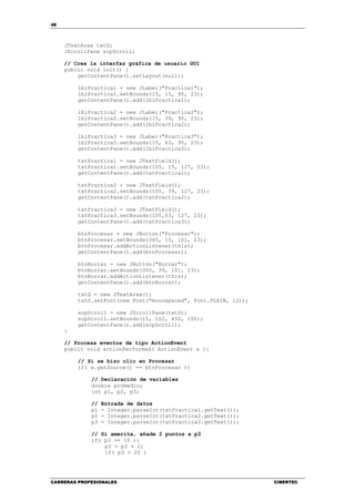 48
CARRERAS PROFESIONALES CIBERTEC
JTextArea txtS;
JScrollPane scpScroll;
// Crea la interfaz gráfica de usuario GUI
public void init() {
getContentPane().setLayout(null);
lblPractica1 = new JLabel("Practica1");
lblPractica1.setBounds(15, 15, 90, 23);
getContentPane().add(lblPractica1);
lblPractica2 = new JLabel("Practica2");
lblPractica2.setBounds(15, 39, 90, 23);
getContentPane().add(lblPractica2);
lblPractica3 = new JLabel("Practica3");
lblPractica3.setBounds(15, 63, 90, 23);
getContentPane().add(lblPractica3);
txtPractica1 = new JTextField();
txtPractica1.setBounds(105, 15, 127, 23);
getContentPane().add(txtPractica1);
txtPractica2 = new JTextField();
txtPractica2.setBounds(105, 39, 127, 23);
getContentPane().add(txtPractica2);
txtPractica3 = new JTextField();
txtPractica3.setBounds(105,63, 127, 23);
getContentPane().add(txtPractica3);
btnProcesar = new JButton("Procesar");
btnProcesar.setBounds(365, 15, 101, 23);
btnProcesar.addActionListener(this);
getContentPane().add(btnProcesar);
btnBorrar = new JButton("Borrar");
btnBorrar.setBounds(365, 39, 101, 23);
btnBorrar.addActionListener(this);
getContentPane().add(btnBorrar);
txtS = new JTextArea();
txtS.setFont(new Font("monospaced", Font.PLAIN, 12));
scpScroll = new JScrollPane(txtS);
scpScroll.setBounds(15, 102, 450, 100);
getContentPane().add(scpScroll);
}
// Procesa eventos de tipo ActionEvent
public void actionPerformed( ActionEvent e ){
// Si se hizo clic en Procesar
if( e.getSource() == btnProcesar ){
// Declaración de variables
double promedio;
int p1, p2, p3;
// Entrada de datos
p1 = Integer.parseInt(txtPractica1.getText());
p2 = Integer.parseInt(txtPractica2.getText());
p3 = Integer.parseInt(txtPractica3.getText());
// Si amerita, añade 2 puntos a p3
if( p3 >= 10 ){
p3 = p3 + 2;
if( p3 > 20 )
 