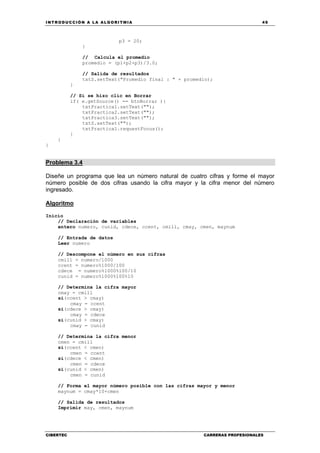 INTRODUCCIÓN A LA ALGORITMIA 49
CIBERTEC CARRERAS PROFESIONALES
p3 = 20;
}
// Calcula el promedio
promedio = (p1+p2+p3)/3.0;
// Salida de resultados
txtS.setText("Promedio final : " + promedio);
}
// Si se hizo clic en Borrar
if( e.getSource() == btnBorrar ){
txtPractica1.setText("");
txtPractica2.setText("");
txtPractica3.setText("");
txtS.setText("");
txtPractica1.requestFocus();
}
}
}
Problema 3.4
Diseñe un programa que lea un número natural de cuatro cifras y forme el mayor
número posible de dos cifras usando la cifra mayor y la cifra menor del número
ingresado.
Algoritmo
Inicio
// Declaración de variables
entero numero, cunid, cdece, ccent, cmill, cmay, cmen, maynum
// Entrada de datos
Leer numero
// Descompone el número en sus cifras
cmill = numero/1000
ccent = numero%1000/100
cdece = numero%1000%100/10
cunid = numero%1000%100%10
// Determina la cifra mayor
cmay = cmill
si(ccent > cmay)
cmay = ccent
si(cdece > cmay)
cmay = cdece
si(cunid > cmay)
cmay = cunid
// Determina la cifra menor
cmen = cmill
si(ccent < cmen)
cmen = ccent
si(cdece < cmen)
cmen = cdece
si(cunid < cmen)
cmen = cunid
// Forma el mayor número posible con las cifras mayor y menor
maynum = cmay*10+cmen
// Salida de resultados
Imprimir may, cmen, maynum
 