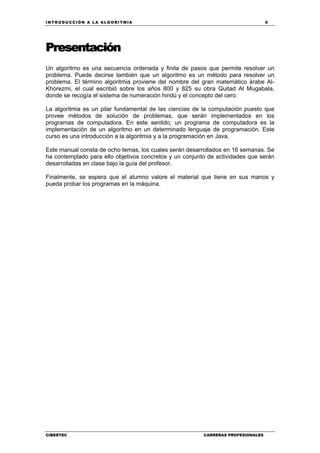 INTRODUCCIÓN A LA ALGORITMIA 5
CIBERTEC CARRERAS PROFESIONALES
Presentación
Un algoritmo es una secuencia ordenada y finita de pasos que permite resolver un
problema. Puede decirse también que un algoritmo es un método para resolver un
problema. El término algoritmia proviene del nombre del gran matemático árabe Al-
Khorezmi, el cual escribió sobre los años 800 y 825 su obra Quitad Al Mugabala,
donde se recogía el sistema de numeración hindú y el concepto del cero.
La algoritmia es un pilar fundamental de las ciencias de la computación puesto que
provee métodos de solución de problemas, que serán implementados en los
programas de computadora. En este sentido, un programa de computadora es la
implementación de un algoritmo en un determinado lenguaje de programación. Este
curso es una introducción a la algoritmia y a la programación en Java.
Este manual consta de ocho temas, los cuales serán desarrollados en 16 semanas. Se
ha contemplado para ello objetivos concretos y un conjunto de actividades que serán
desarrolladas en clase bajo la guía del profesor.
Finalmente, se espera que el alumno valore el material que tiene en sus manos y
pueda probar los programas en la máquina.
 