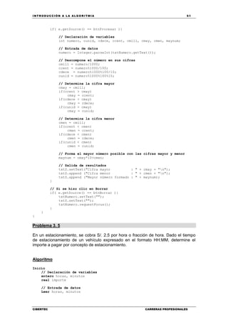INTRODUCCIÓN A LA ALGORITMIA 51
CIBERTEC CARRERAS PROFESIONALES
if( e.getSource() == btnProcesar ){
// Declaración de variables
int numero, cunid, cdece, ccent, cmill, cmay, cmen, maynum;
// Entrada de datos
numero = Integer.parseInt(txtNumero.getText());
// Descompone el número en sus cifras
cmill = numero/1000;
ccent = numero%1000/100;
cdece = numero%1000%100/10;
cunid = numero%1000%100%10;
// Determina la cifra mayor
cmay = cmill;
if(ccent > cmay)
cmay = ccent;
if(cdece > cmay)
cmay = cdece;
if(cunid > cmay)
cmay = cunid;
// Determina la cifra menor
cmen = cmill;
if(ccent < cmen)
cmen = ccent;
if(cdece < cmen)
cmen = cdece;
if(cunid < cmen)
cmen = cunid;
// Forma el mayor número posible con las cifras mayor y menor
maynum = cmay*10+cmen;
// Salida de resultados
txtS.setText("Cifra mayor : " + cmay + "n");
txtS.append ("Cifra menor : " + cmen + "n");
txtS.append ("Mayor número formado : " + maynum);
}
// Si se hizo clic en Borrar
if( e.getSource() == btnBorrar ){
txtNumero.setText("");
txtS.setText("");
txtNumero.requestFocus();
}
}
}
Problema 3. 5
En un estacionamiento, se cobra S/. 2.5 por hora o fracción de hora. Dado el tiempo
de estacionamiento de un vehículo expresado en el formato HH:MM, determine el
importe a pagar por concepto de estacionamiento.
Algoritmo
Inicio
// Declaración de variables
entero horas, minutos
real importe
// Entrada de datos
Leer horas, minutos
 