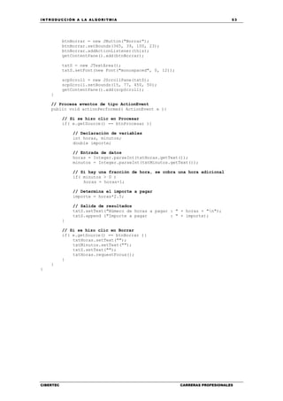 INTRODUCCIÓN A LA ALGORITMIA 53
CIBERTEC CARRERAS PROFESIONALES
btnBorrar = new JButton("Borrar");
btnBorrar.setBounds(365, 39, 100, 23);
btnBorrar.addActionListener(this);
getContentPane().add(btnBorrar);
txtS = new JTextArea();
txtS.setFont(new Font("monospaced", 0, 12));
scpScroll = new JScrollPane(txtS);
scpScroll.setBounds(15, 77, 450, 50);
getContentPane().add(scpScroll);
}
// Procesa eventos de tipo ActionEvent
public void actionPerformed( ActionEvent e ){
// Si se hizo clic en Procesar
if( e.getSource() == btnProcesar ){
// Declaración de variables
int horas, minutos;
double importe;
// Entrada de datos
horas = Integer.parseInt(txtHoras.getText());
minutos = Integer.parseInt(txtMinutos.getText());
// Si hay una fracción de hora, se cobra una hora adicional
if( minutos > 0 )
horas = horas+1;
// Determina el importe a pagar
importe = horas*2.5;
// Salida de resultados
txtS.setText("Número de horas a pagar : " + horas + "n");
txtS.append ("Importe a pagar : " + importe);
}
// Si se hizo clic en Borrar
if( e.getSource() == btnBorrar ){
txtHoras.setText("");
txtMinutos.setText("");
txtS.setText("");
txtHoras.requestFocus();
}
}
}
 