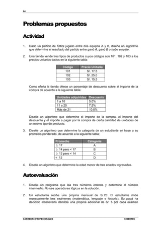 54
CARRERAS PROFESIONALES CIBERTEC
Problemas propuestos
Actividad
1. Dado un partido de fútbol jugado entre dos equipos A y B, diseñe un algoritmo
que determine el resultado del partido entre ganó A, ganó B o hubo empate.
2. Una tienda vende tres tipos de productos cuyos códigos son 101, 102 y 103 a los
precios unitarios dados en la siguiente tabla:
Código Precio Unitario
101 S/. 17.5
102 S/. 25.0
103 S/. 15.5
Como oferta la tienda ofrece un porcentaje de descuento sobre el importe de la
compra de acuerdo a la siguiente tabla:
Unidades adquiridas Descuento
1 a 10 5.0%
11 a 20 7.5%
Más de 21 10.0%
Diseñe un algoritmo que determine el importe de la compra, el importe del
descuento y el importe a pagar por la compra de cierta cantidad de unidades de
un mismo tipo de producto.
3. Diseñe un algoritmo que determine la categoría de un estudiante en base a su
promedio ponderado, de acuerdo a la siguiente tabla:
Promedio Categoría
≥ 17 A
≥ 14 pero < 17 B
≥ 12 pero < 14 C
< 12 D
4. Diseñe un algoritmo que determine la edad menor de tres edades ingresadas.
Autoevaluación
1. Diseñe un programa que lea tres números enteros y determine el número
intermedio. No use operadores lógicos en la solución.
2. Un estudiante recibe una propina mensual de S/.20. El estudiante rinde
mensualmente tres exámenes (matemática, lenguaje e historia). Su papá ha
decidido incentivarlo dándole una propina adicional de S/. 5 por cada examen
 