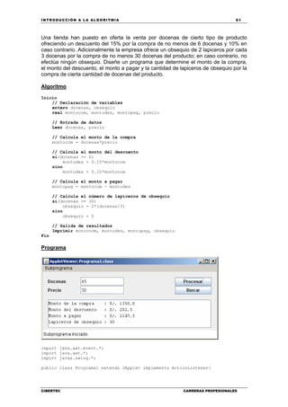 INTRODUCCIÓN A LA ALGORITMIA 61
CIBERTEC CARRERAS PROFESIONALES
Una tienda han puesto en oferta la venta por docenas de cierto tipo de producto
ofreciendo un descuento del 15% por la compra de no menos de 6 docenas y 10% en
caso contrario. Adicionalmente la empresa ofrece un obsequio de 2 lapiceros por cada
3 docenas por la compra de no menos 30 docenas del producto; en caso contrario, no
efectúa ningún obsequio. Diseñe un programa que determine el monto de la compra,
el monto del descuento, el monto a pagar y la cantidad de lapiceros de obsequio por la
compra de cierta cantidad de docenas del producto.
Algoritmo
Inicio
// Declaración de variables
entero docenas, obsequio
real montocom, montodes, montopag, precio
// Entrada de datos
Leer docenas, precio
// Calcula el monto de la compra
montocom = docenas*precio
// Calcula el monto del descuento
si(docenas >= 6)
montodes = 0.15*montocom
sino
montodes = 0.10*montocom
// Calcula el monto a pagar
montopag = montocom - montodes
// Calcula el número de lapiceros de obsequio
si(docenas >= 30)
obsequio = 2*(docenas/3)
sino
obsequio = 0
// Salida de resultados
Imprimir montocom, montodes, montopag, obsequio
Fin
Programa
import java.awt.event.*;
import java.awt.*;
import javax.swing.*;
public class Programa1 extends JApplet implements ActionListener{
 