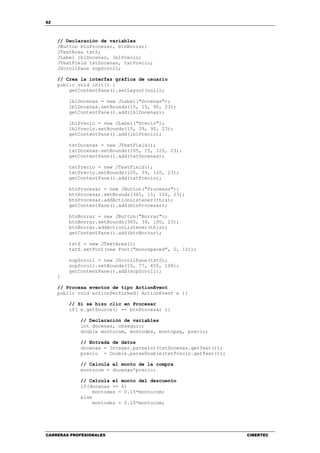 62
CARRERAS PROFESIONALES CIBERTEC
// Declaración de variables
JButton btnProcesar, btnBorrar;
JTextArea txtS;
JLabel lblDocenas, lblPrecio;
JTextField txtDocenas, txtPrecio;
JScrollPane scpScroll;
// Crea la interfaz gráfica de usuario
public void init() {
getContentPane().setLayout(null);
lblDocenas = new JLabel("Docenas");
lblDocenas.setBounds(15, 15, 90, 23);
getContentPane().add(lblDocenas);
lblPrecio = new JLabel("Precio");
lblPrecio.setBounds(15, 39, 90, 23);
getContentPane().add(lblPrecio);
txtDocenas = new JTextField();
txtDocenas.setBounds(105, 15, 120, 23);
getContentPane().add(txtDocenas);
txtPrecio = new JTextField();
txtPrecio.setBounds(105, 39, 120, 23);
getContentPane().add(txtPrecio);
btnProcesar = new JButton("Procesar");
btnProcesar.setBounds(365, 15, 100, 23);
btnProcesar.addActionListener(this);
getContentPane().add(btnProcesar);
btnBorrar = new JButton("Borrar");
btnBorrar.setBounds(365, 39, 100, 23);
btnBorrar.addActionListener(this);
getContentPane().add(btnBorrar);
txtS = new JTextArea();
txtS.setFont(new Font("monospaced", 0, 12));
scpScroll = new JScrollPane(txtS);
scpScroll.setBounds(15, 77, 450, 108);
getContentPane().add(scpScroll);
}
// Procesa eventos de tipo ActionEvent
public void actionPerformed( ActionEvent e ){
// Si se hizo clic en Procesar
if( e.getSource() == btnProcesar ){
// Declaración de variables
int docenas, obsequio;
double montocom, montodes, montopag, precio;
// Entrada de datos
docenas = Integer.parseInt(txtDocenas.getText());
precio = Double.parseDouble(txtPrecio.getText());
// Calcula el monto de la compra
montocom = docenas*precio;
// Calcula el monto del descuento
if(docenas >= 6)
montodes = 0.15*montocom;
else
montodes = 0.10*montocom;
 