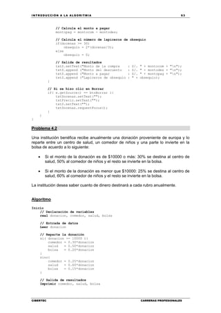 INTRODUCCIÓN A LA ALGORITMIA 63
CIBERTEC CARRERAS PROFESIONALES
// Calcula el monto a pagar
montopag = montocom - montodes;
// Calcula el número de lapiceros de obsequio
if(docenas >= 30)
obsequio = 2*(docenas/3);
else
obsequio = 0;
// Salida de resultados
txtS.setText("Monto de la compra : S/. " + montocom + "n");
txtS.append ("Monto del descuento : S/. " + montodes + "n");
txtS.append ("Monto a pagar : S/. " + montopag + "n");
txtS.append ("Lapiceros de obsequio : " + obsequio);
}
// Si se hizo clic en Borrar
if( e.getSource() == btnBorrar ){
txtDocenas.setText("");
txtPrecio.setText("");
txtS.setText("");
txtDocenas.requestFocus();
}
}
}
Problema 4.2
Una institución benéfica recibe anualmente una donación proveniente de europa y lo
reparte entre un centro de salud, un comedor de niños y una parte lo invierte en la
bolsa de acuerdo a lo siguiente:
• Si el monto de la donación es de $10000 o más: 30% se destina al centro de
salud, 50% al comedor de niños y el resto se invierte en la bolsa.
• Si el monto de la donación es menor que $10000: 25% se destina al centro de
salud, 60% al comedor de niños y el resto se invierte en la bolsa.
La institución desea saber cuanto de dinero destinará a cada rubro anualmente.
Algoritmo
Inicio
// Declaración de variables
real donacion, comedor, salud, bolsa
// Entrada de datos
Leer donacion
// Reparte la donación
si( donacion >= 10000 ){
comedor = 0.30*donacion
salud = 0.50*donacion
bolsa = 0.20*donacion
}
sino{
comedor = 0.25*donacion
salud = 0.60*donacion
bolsa = 0.15*donacion
}
// Salida de resultados
Imprimir comedor, salud, bolsa
 