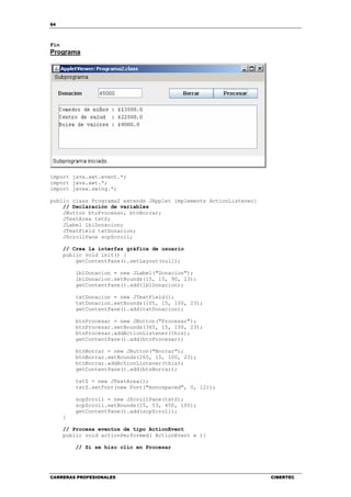 64
CARRERAS PROFESIONALES CIBERTEC
Fin
Programa
import java.awt.event.*;
import java.awt.*;
import javax.swing.*;
public class Programa2 extends JApplet implements ActionListener{
// Declaración de variables
JButton btnProcesar, btnBorrar;
JTextArea txtS;
JLabel lblDonacion;
JTextField txtDonacion;
JScrollPane scpScroll;
// Crea la interfaz gráfica de usuario
public void init() {
getContentPane().setLayout(null);
lblDonacion = new JLabel("Donacion");
lblDonacion.setBounds(15, 15, 90, 23);
getContentPane().add(lblDonacion);
txtDonacion = new JTextField();
txtDonacion.setBounds(105, 15, 100, 23);
getContentPane().add(txtDonacion);
btnProcesar = new JButton("Procesar");
btnProcesar.setBounds(365, 15, 100, 23);
btnProcesar.addActionListener(this);
getContentPane().add(btnProcesar);
btnBorrar = new JButton("Borrar");
btnBorrar.setBounds(265, 15, 100, 23);
btnBorrar.addActionListener(this);
getContentPane().add(btnBorrar);
txtS = new JTextArea();
txtS.setFont(new Font("monospaced", 0, 12));
scpScroll = new JScrollPane(txtS);
scpScroll.setBounds(15, 53, 450, 100);
getContentPane().add(scpScroll);
}
// Procesa eventos de tipo ActionEvent
public void actionPerformed( ActionEvent e ){
// Si se hizo clic en Procesar
 
