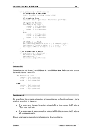 INTRODUCCIÓN A LA ALGORITMIA 65
CIBERTEC CARRERAS PROFESIONALES
if( e.getSource() == btnProcesar ){
// Declaración de variables
double donacion, comedor, salud, bolsa;
// Entrada de datos
donacion = Double.parseDouble(txtDonacion.getText());
// Reparte la donación
if( donacion >= 10000 ){
comedor = 0.30*donacion;
salud = 0.50*donacion;
bolsa = 0.20*donacion;
}
else{
comedor = 0.25*donacion;
salud = 0.60*donacion;
bolsa = 0.15*donacion;
}
// Salida de resultados
txtS.setText("Comedor de niños : $" + comedor + "n");
txtS.append ("Centro de salud : $" + salud + "n");
txtS.append ("Bolsa de valores : $" + bolsa);
}
// Si se hizo clic en Borrar
if( e.getSource() == btnBorrar ){
txtDonacion.setText("");
txtS.setText("");
txtDonacion.requestFocus();
}
}
}
Comentario
Note el uso de las llaves { } en el bloque if y en el bloque else dado que cada bloque
tiene más de una instrucción:
if( donacion >= 10000 ){
comedor = 0.30*donacion;
salud = 0.50*donacion;
bolsa = 0.20*donacion;
}
else{
comedor = 0.25*donacion;
salud = 0.60*donacion;
bolsa = 0.15*donacion;
}
Problema 4.3
En una oficina de empleos categorizan a los postulantes en función del sexo y de la
edad de acuerdo a lo siguiente:
• Si la persona es de sexo femenino: categoría FA si tiene menos de 23 años y
FB en caso contrario.
• Si la persona es de sexo masculino: categoría MA si tiene menos de 25 años y
MB en caso contrario.
Diseñe un programa que determine la categoría de un postulante.
 